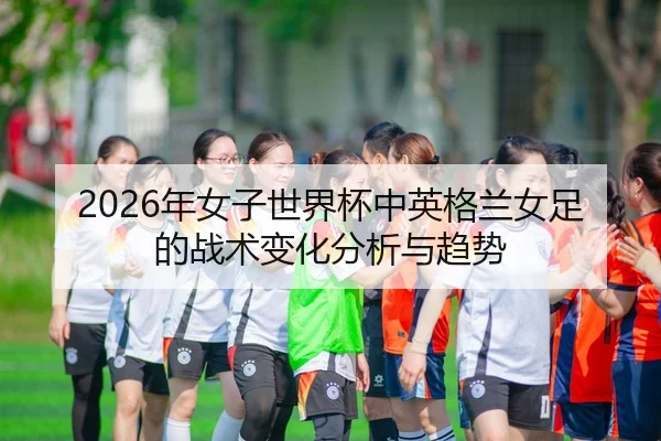 2026年女子世界杯中英格兰女足的战术变化分析与趋势