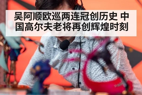 吴阿顺欧巡两连冠创历史 中国高尔夫老将再创辉煌时刻